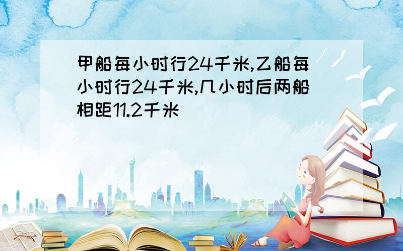 甲船每小时行24千米,乙船每小时行24千米,几小时后两船相距11.2千米