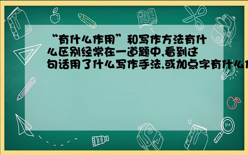 “有什么作用”和写作方法有什么区别经常在一道题中,看到这句话用了什么写作手法,或加点字有什么作用,