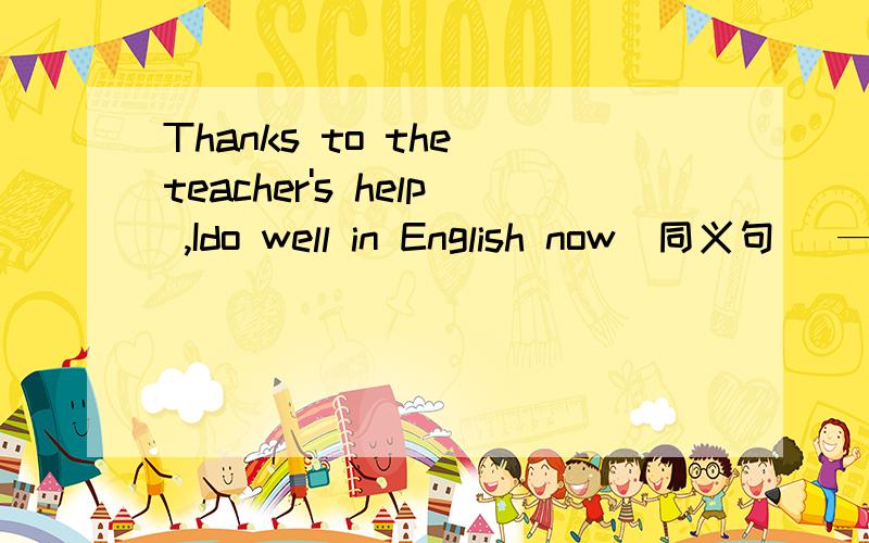 Thanks to the teacher's help ,Ido well in English now（同义句） —— —— —— of theteacher,I按—— ——English now