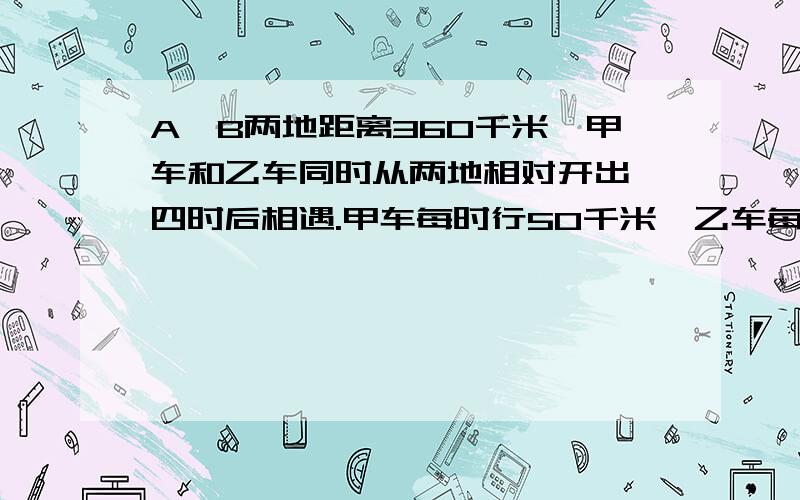 A、B两地距离360千米,甲车和乙车同时从两地相对开出,四时后相遇.甲车每时行50千米,乙车每时行多少千米?(用两种方法计算）