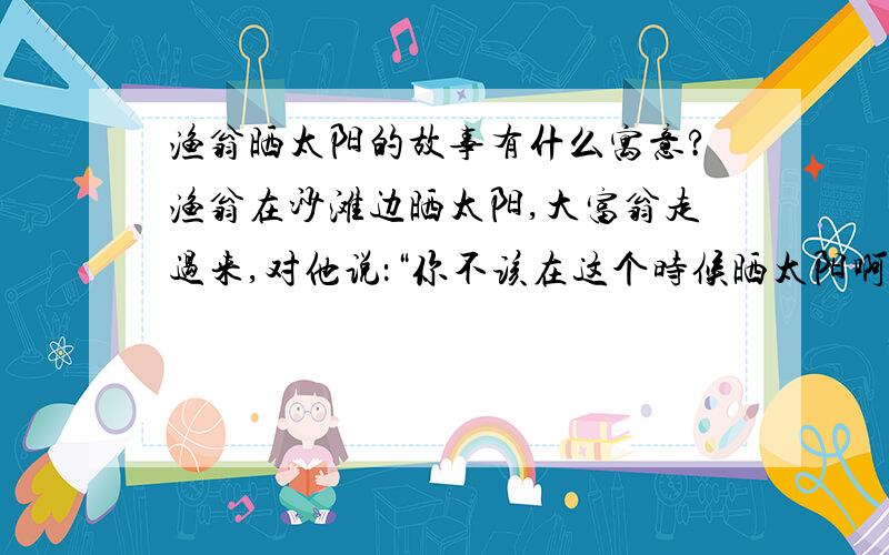 渔翁晒太阳的故事有什么寓意?渔翁在沙滩边晒太阳,大富翁走过来,对他说：“你不该在这个时候晒太阳啊,现在正是捕鱼的好季节,现在出海,你可以捕到很多很多鱼.”渔翁说：“捕到很多很多