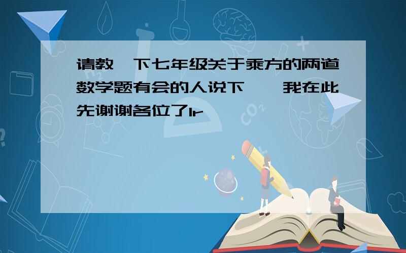 请教一下七年级关于乘方的两道数学题有会的人说下嘛,我在此先谢谢各位了1r