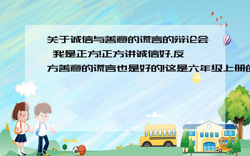 关于诚信与善意的谎言的辩论会 我是正方!正方讲诚信好.反方善意的谎言也是好的!这是六年级上册的作