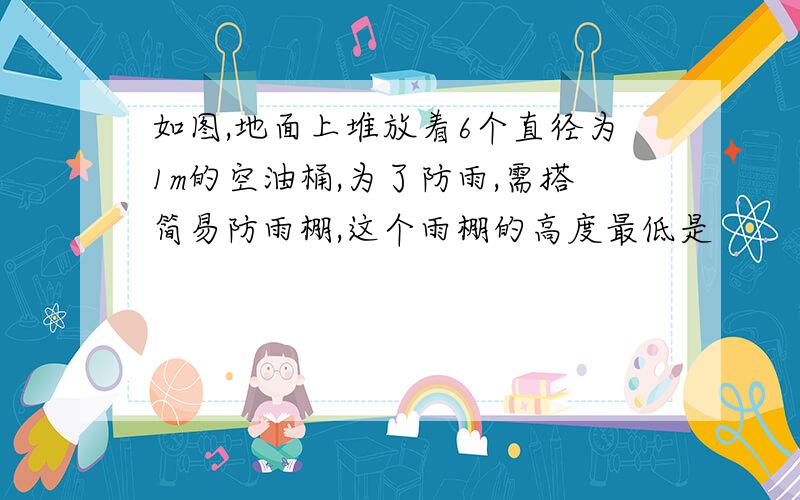 如图,地面上堆放着6个直径为1m的空油桶,为了防雨,需搭简易防雨棚,这个雨棚的高度最低是