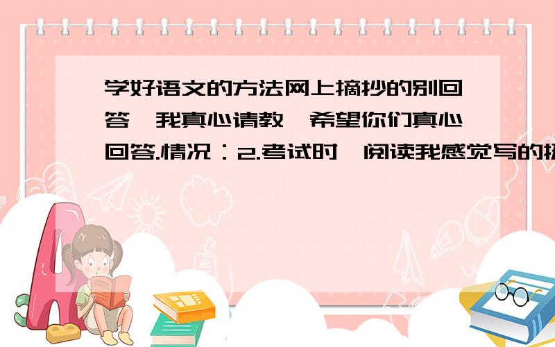 学好语文的方法网上摘抄的别回答,我真心请教,希望你们真心回答.情况：2.考试时,阅读我感觉写的挺好的,就满分,感觉写的不好的,3.作文：我每次写作文,但是我总是担心作文,其实我的作文就