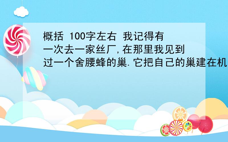 概括 100字左右 我记得有一次去一家丝厂,在那里我见到过一个舍腰蜂的巢.它把自己的巢建在机房里,并且为自己选择了刚好是在大锅炉的上面的天花板上的一个地方.看来,它真是慧眼独具啊!