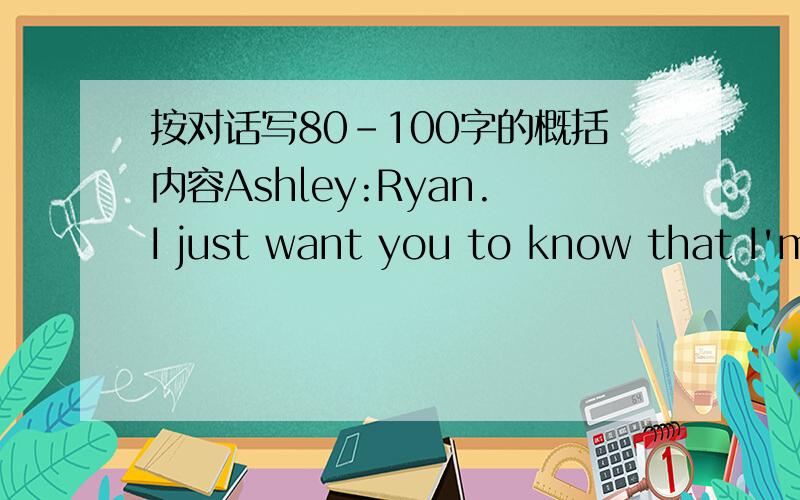 按对话写80-100字的概括内容Ashley:Ryan.I just want you to know that I'm going to go to school to become an auto mechanic.Ryan:Uh what?Does Dad know about this?Ashley:Who cares?It's my life.I really enjoy working on cars.Ryan:Oh,I get it.You