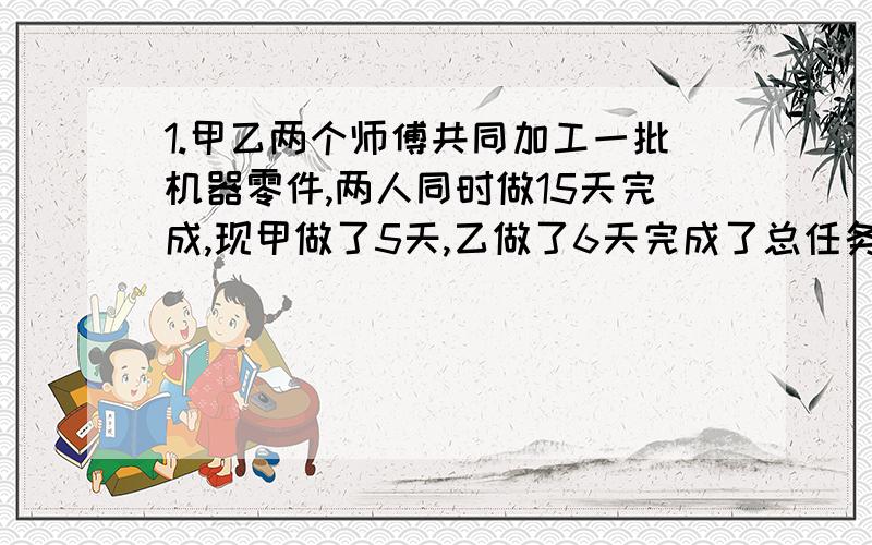 1.甲乙两个师傅共同加工一批机器零件,两人同时做15天完成,现甲做了5天,乙做了6天完成了总任务的二十分之七,求甲乙单独做各要多少天.（甲20,乙六十,求列式）