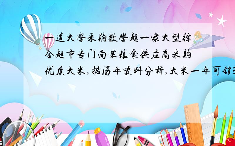 一道大学采购数学题一家大型综合超市专门向某粮食供应商采购优质大米,据历年资料分析,大米一年可销30吨,每公斤采购价格为4元,每次采购费用约为250元,商品的年储存费率为15%,供应商每个