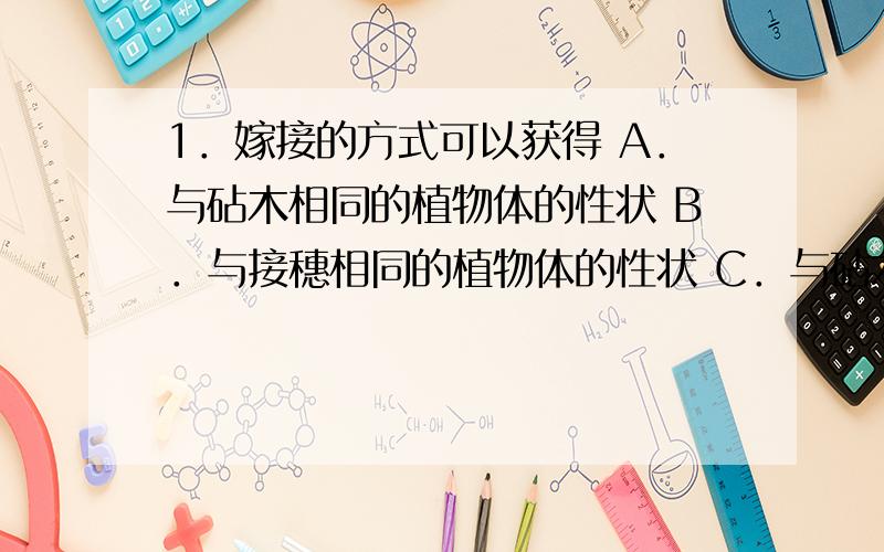 1．嫁接的方式可以获得 A．与砧木相同的植物体的性状 B．与接穗相同的植物体的性状 C．与砧木、接穗相近的