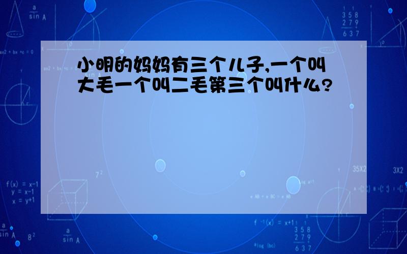 小明的妈妈有三个儿子,一个叫大毛一个叫二毛第三个叫什么?