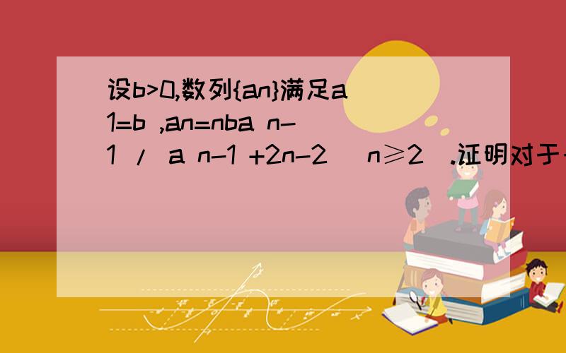 设b>0,数列{an}满足a1=b ,an=nba n-1 / a n-1 +2n-2 (n≥2).证明对于一切正整数n,an≤[b^（n+1）]/a(n-1)+1上面错了，题目是这个：证明对于一切正整数n，an≤[b^（n+1）]/2^(n+1)+1高考压轴题最后一问。