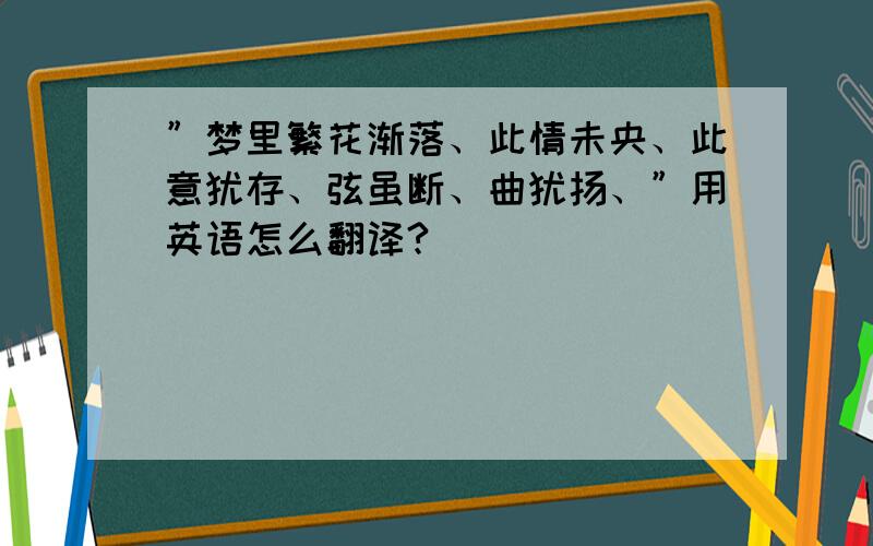 ”梦里繁花渐落、此情未央、此意犹存、弦虽断、曲犹扬、”用英语怎么翻译?