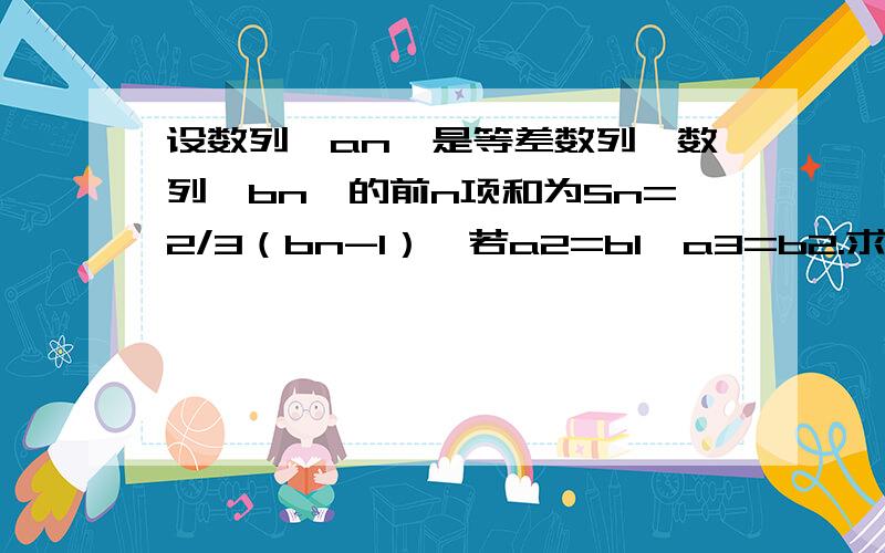 设数列{an}是等差数列,数列﹛bn﹜的前n项和为Sn=2/3（bn-1）,若a2=b1,a3=b2.求 ：⑴数列{an}的通项公式；⑵数列{bn}的前n项和Sn.