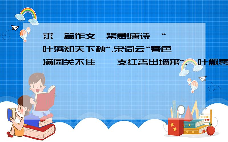 求一篇作文…紧急!唐诗曰“一叶落知天下秋”.宋词云“春色满园关不住,一支红杏出墙来”.一叶飘零而知秋,一枝勃发而见春.寻常细微之物常常是大千世界的缩影,无限往往收藏于有限中.要