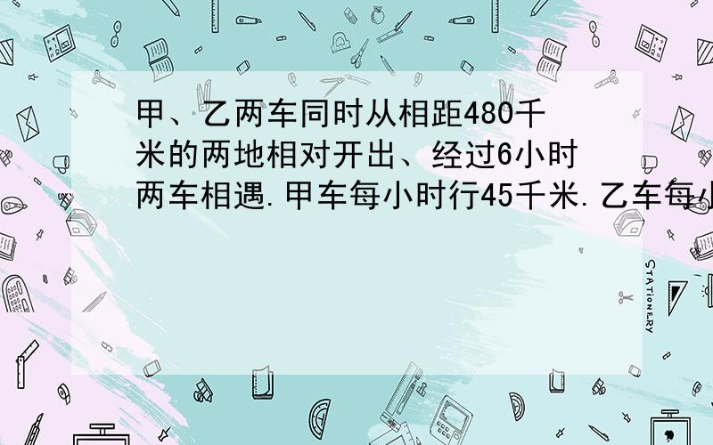 甲、乙两车同时从相距480千米的两地相对开出、经过6小时两车相遇.甲车每小时行45千米.乙车每小时行多少千米?（列方程解）