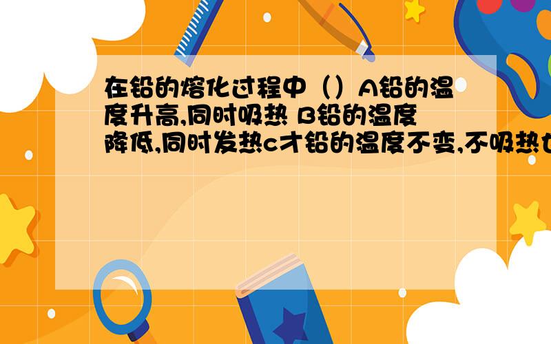 在铅的熔化过程中（）A铅的温度升高,同时吸热 B铅的温度降低,同时发热c才铅的温度不变,不吸热也不发热 d铅的温度不变,同时吸热