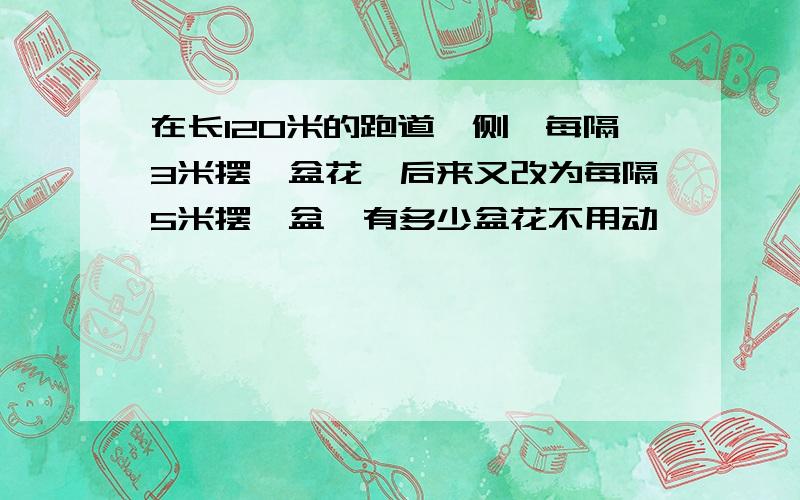 在长120米的跑道一侧,每隔3米摆一盆花,后来又改为每隔5米摆一盆,有多少盆花不用动