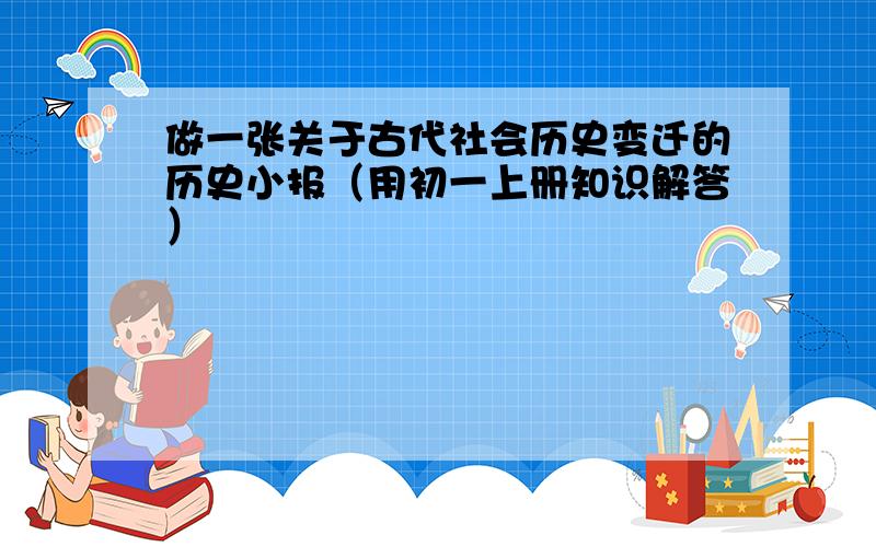 做一张关于古代社会历史变迁的历史小报（用初一上册知识解答）