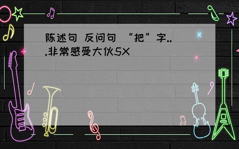 陈述句 反问句 “把”字...非常感受大伙5X