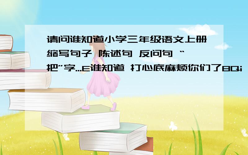 请问谁知道小学三年级语文上册缩写句子 陈述句 反问句 “把”字...E谁知道 打心底麻烦你们了8Qi