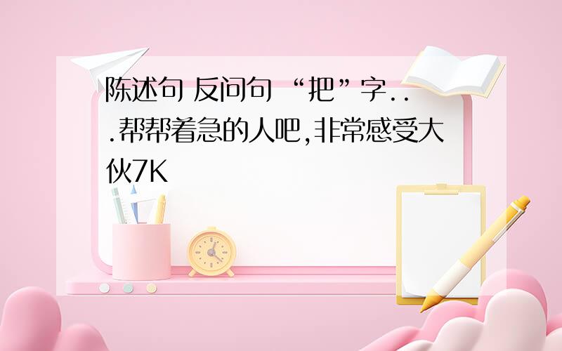 陈述句 反问句 “把”字...帮帮着急的人吧,非常感受大伙7K