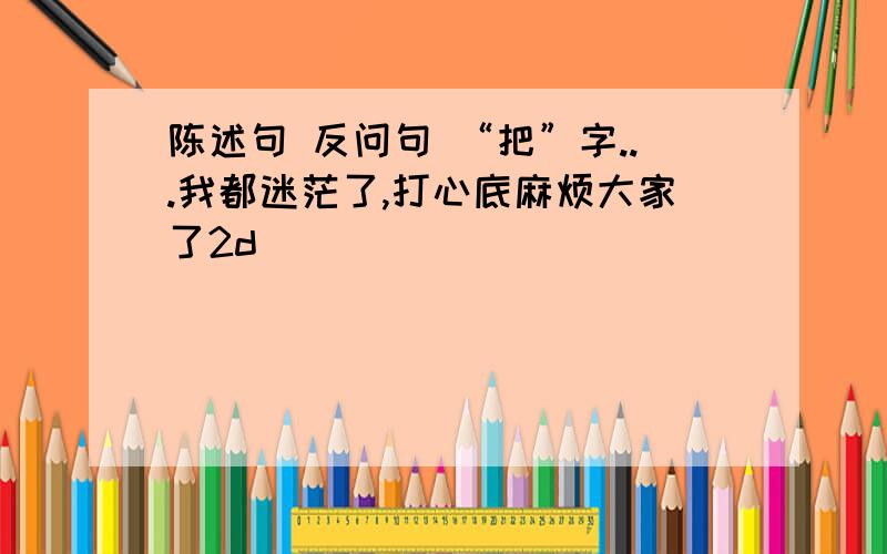 陈述句 反问句 “把”字...我都迷茫了,打心底麻烦大家了2d