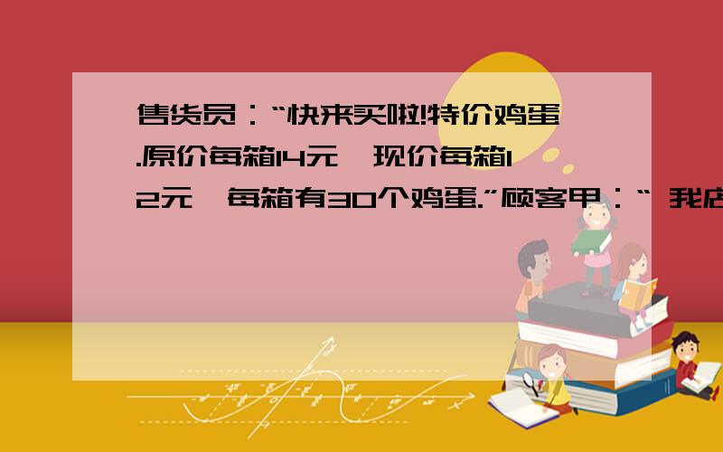 售货员：“快来买啦!特价鸡蛋.原价每箱14元,现价每箱12元,每箱有30个鸡蛋.”顾客甲：“ 我店里买了一