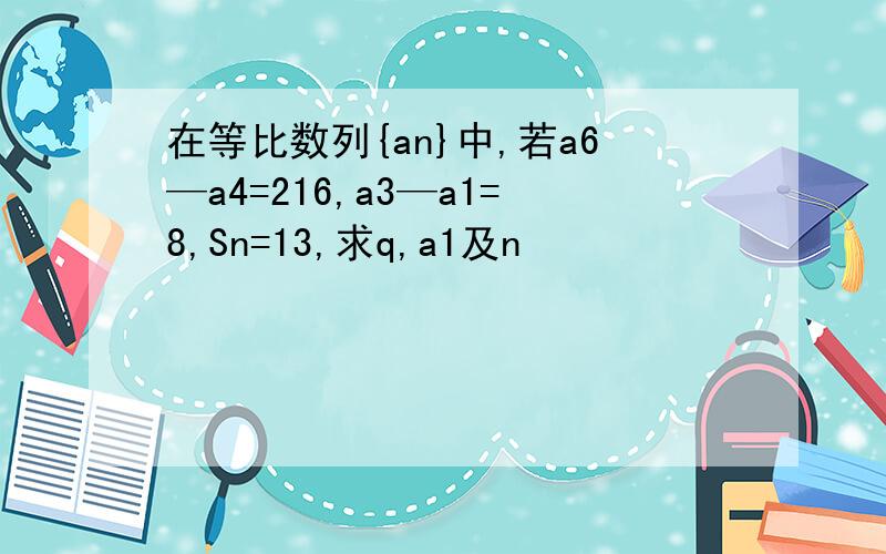 在等比数列{an}中,若a6—a4=216,a3—a1=8,Sn=13,求q,a1及n