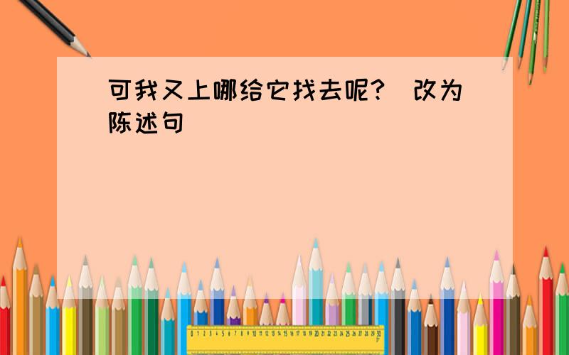 可我又上哪给它找去呢?（改为陈述句）