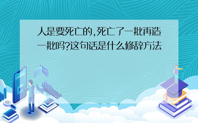 人是要死亡的,死亡了一批再造一批吗?这句话是什么修辞方法