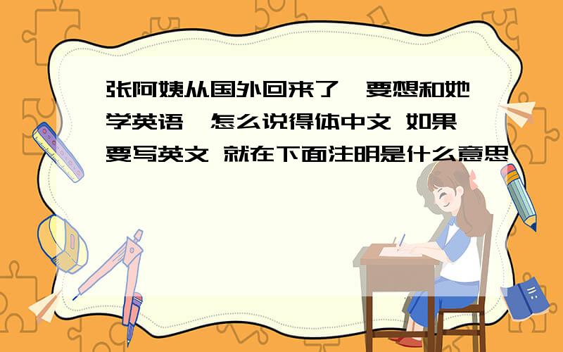 张阿姨从国外回来了,要想和她学英语,怎么说得体中文 如果要写英文 就在下面注明是什么意思