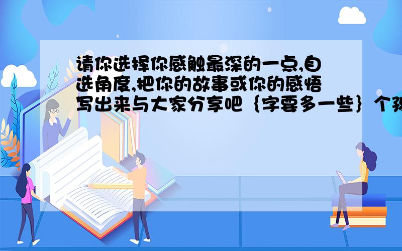 请你选择你感触最深的一点,自选角度,把你的故事或你的感悟写出来与大家分享吧｛字要多一些｝个孩子手持一个橘子,问：“妈妈,为什么橘子不能拿来就吃,而要剥皮呢?” “孩子,那是橘子