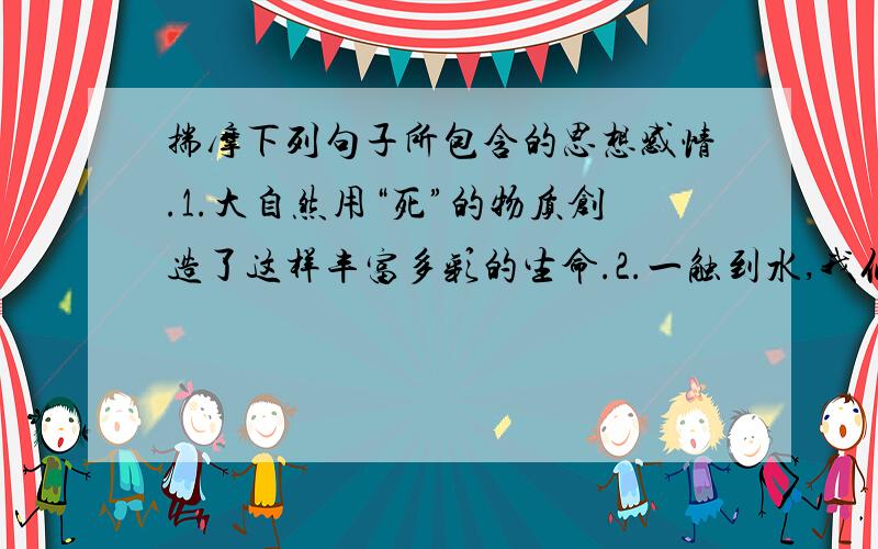 揣摩下列句子所包含的思想感情.1.大自然用“死”的物质创造了这样丰富多彩的生命.2.一触到水,我们刚到的个人就会叫起来,似乎它们溅起的水花能抖掉那脆弱的香蒲身上的冬天.这是思想感