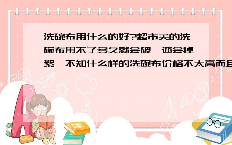 洗碗布用什么的好?超市买的洗碗布用不了多久就会破,还会掉絮,不知什么样的洗碗布价格不太高而且耐用呢?.