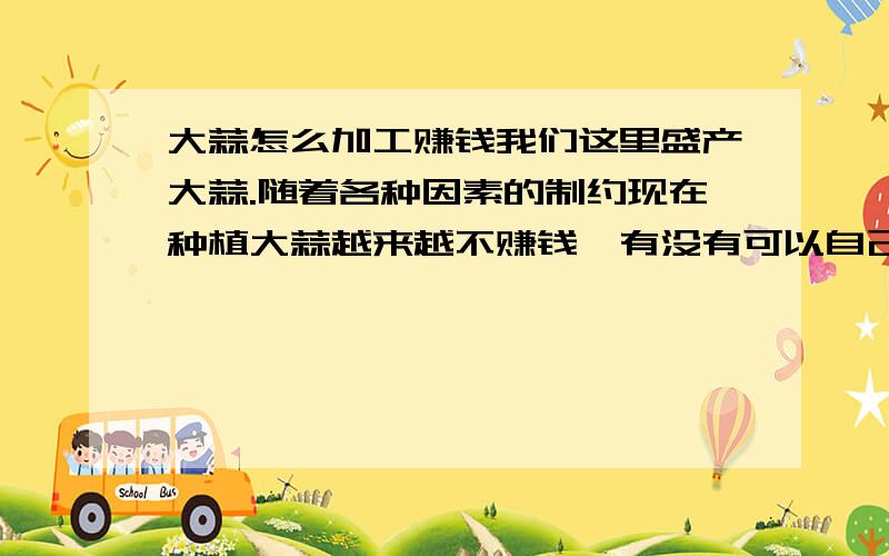 大蒜怎么加工赚钱我们这里盛产大蒜.随着各种因素的制约现在种植大蒜越来越不赚钱,有没有可以自己加工大蒜来获利的.