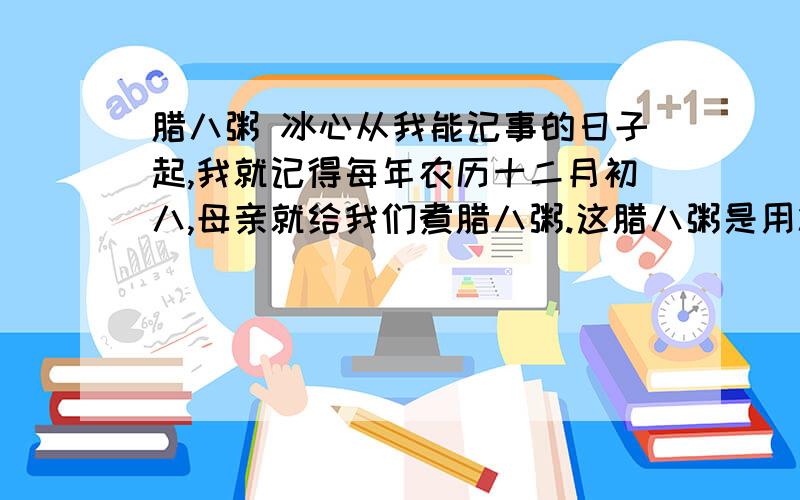 腊八粥 冰心从我能记事的日子起,我就记得每年农历十二月初八,母亲就给我们煮腊八粥.这腊八粥是用糯米、红糖和十八种干果掺在一起煮成的.干果里大的有红枣、桂圆、核桃、白果、杏仁