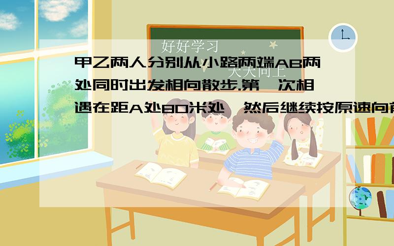 甲乙两人分别从小路两端AB两处同时出发相向散步.第一次相遇在距A处80米处,然后继续按原速向前行走,分别到B、A处后再立即返回,第二次相遇在距A处60米处.A、B两处之间的小路长多少米.