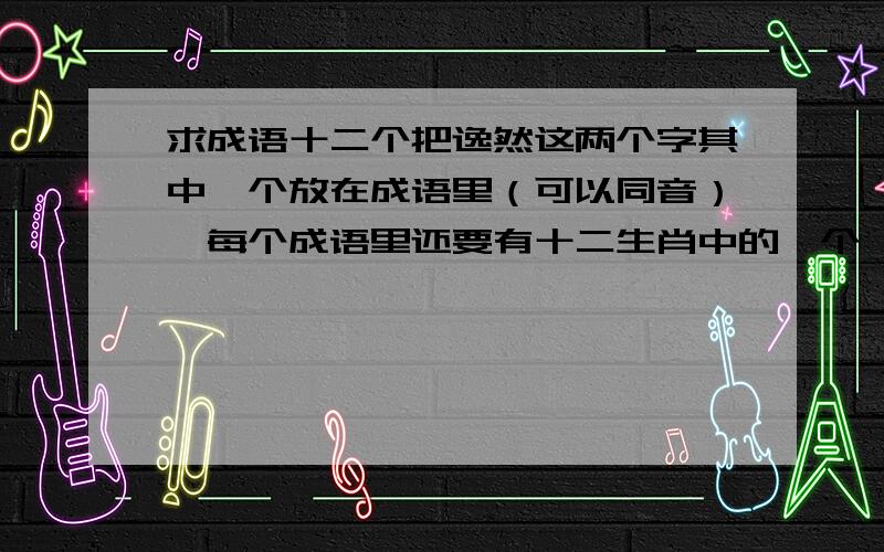 求成语十二个把逸然这两个字其中一个放在成语里（可以同音）,每个成语里还要有十二生肖中的一个,成语要涵褒义,如果想不到十二个,几个也行