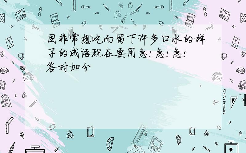 因非常想吃而留下许多口水的样子的成语现在要用急!急!急!答对加分