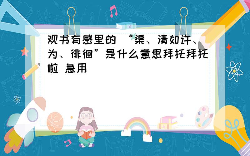 观书有感里的 “渠、清如许、为、徘徊”是什么意思拜托拜托啦 急用