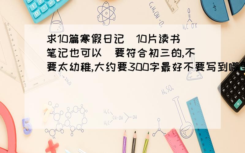 求10篇寒假日记（10片读书笔记也可以）要符合初三的,不要太幼稚,大约要300字最好不要写到哪里玩,发生的事,没意思.