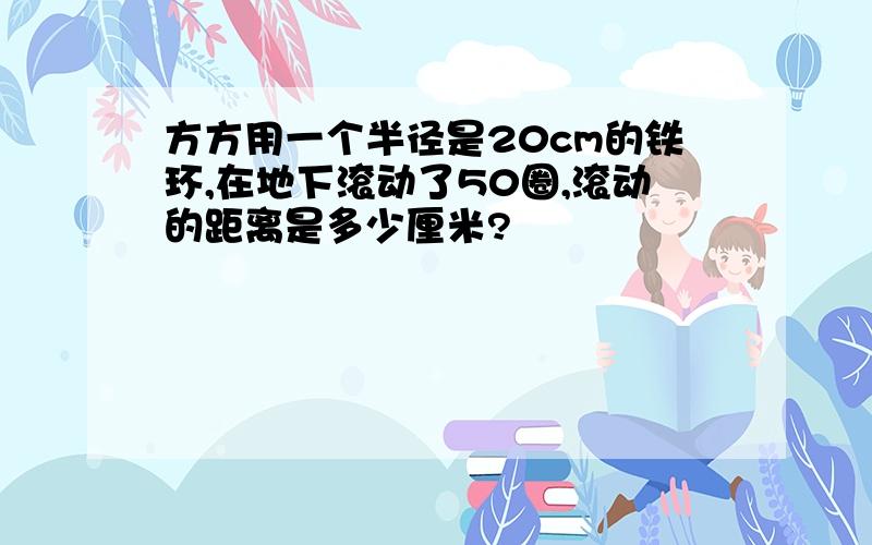 方方用一个半径是20cm的铁环,在地下滚动了50圈,滚动的距离是多少厘米?