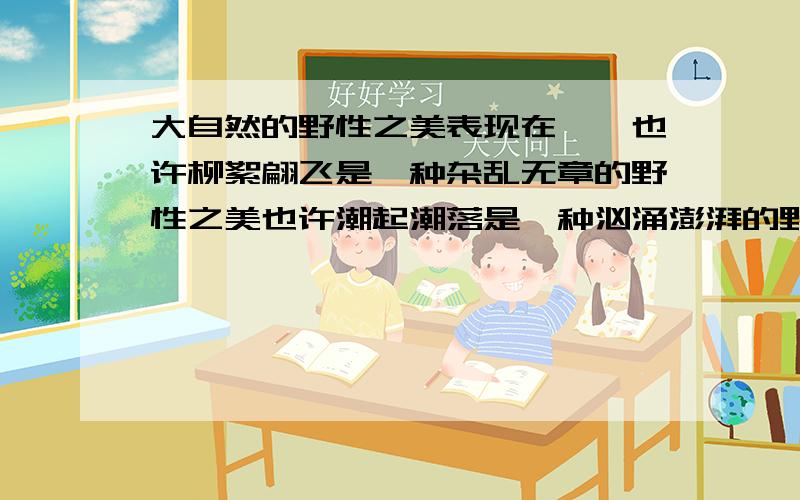 大自然的野性之美表现在……也许柳絮翩飞是一种杂乱无章的野性之美也许潮起潮落是一种汹涌澎湃的野性之美那么,在你眼中大自然的野性之美是……