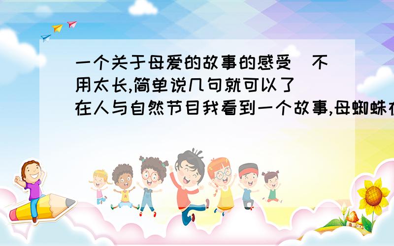 一个关于母爱的故事的感受（不用太长,简单说几句就可以了）在人与自然节目我看到一个故事,母蜘蛛在抚育自己的后代 ,小蜘蛛一天天长大可它们不会捕食,这意味着它们离开母亲无法生存,