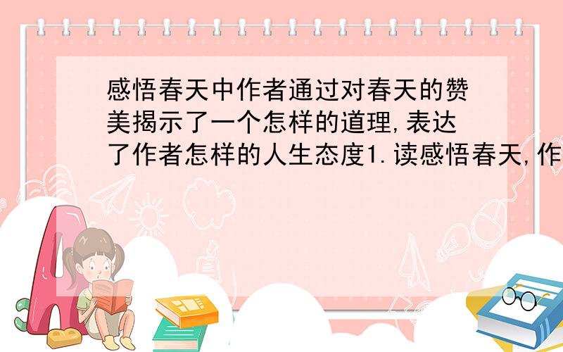 感悟春天中作者通过对春天的赞美揭示了一个怎样的道理,表达了作者怎样的人生态度1.读感悟春天,作者认为春光很金贵的 是什么,由此引发了作者怎样的情感2.请你谈谈只有春天才是大众的,