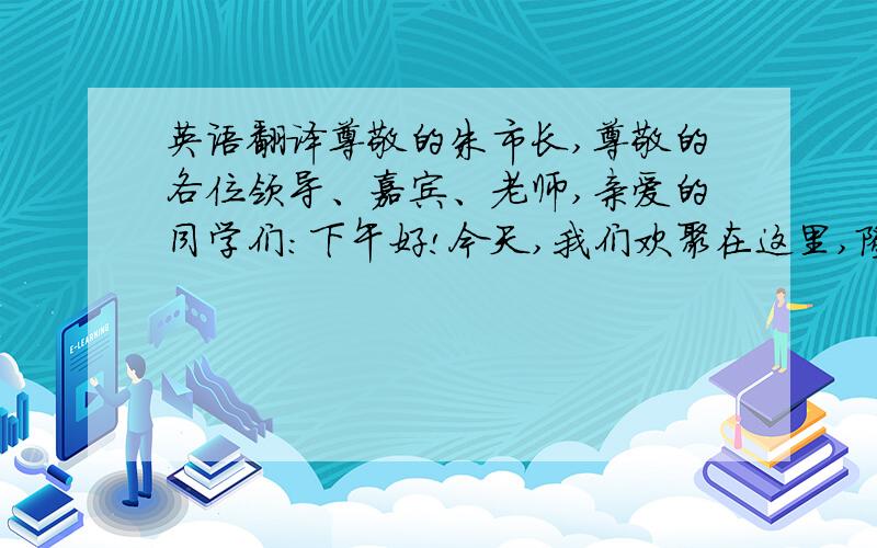 英语翻译尊敬的朱市长,尊敬的各位领导、嘉宾、老师,亲爱的同学们：下午好!今天,我们欢聚在这里,隆重举行2010—2011学年度开学典礼.我想对大家们说的是要“学会合作,学会学习”.