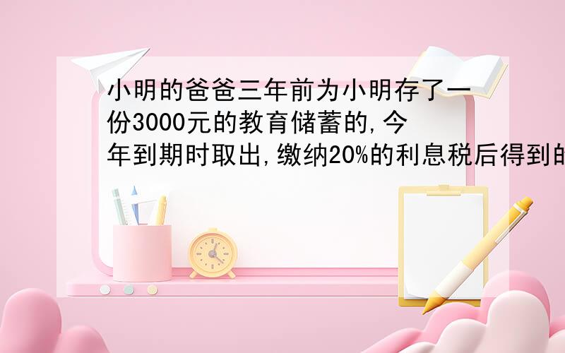 小明的爸爸三年前为小明存了一份3000元的教育储蓄的,今年到期时取出,缴纳20%的利息税后得到的本息和为3243元,这种储蓄的年利率