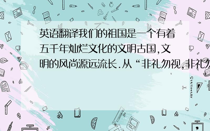 英语翻译我们的祖国是一个有着五千年灿烂文化的文明古国,文明的风尚源远流长.从“非礼勿视,非礼勿听,非礼勿看,非礼勿动”开始,我们的祖先就一直走在追求文明的道路上.文明是尊重别人