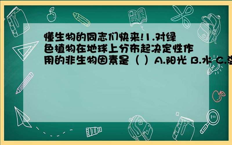 懂生物的同志们快来!1.对绿色植物在地球上分布起决定性作用的非生物因素是（ ）A.阳光 B.水 C.温度 D.土壤2.柑橘在北方不能很好的生长,影响它生长的主要因素是（ ）A.雨水太少 B.土壤酸碱